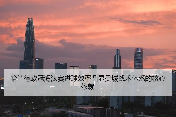 哈兰德欧冠淘汰赛进球效率凸显曼城战术体系的核心依赖