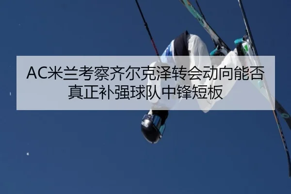 AC米兰考察齐尔克泽转会动向能否真正补强球队中锋短板