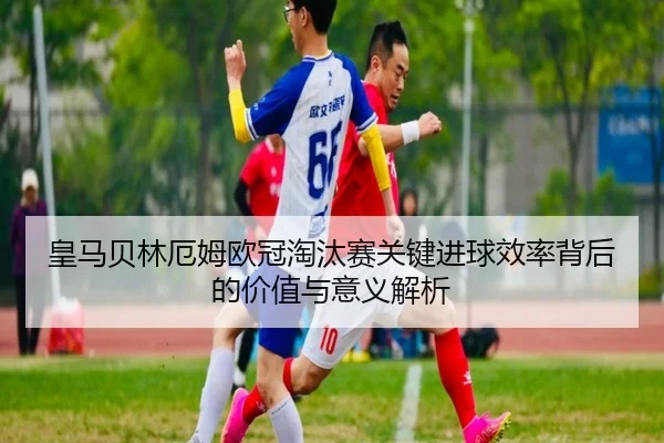 皇马贝林厄姆欧冠淘汰赛关键进球效率背后的价值与意义解析