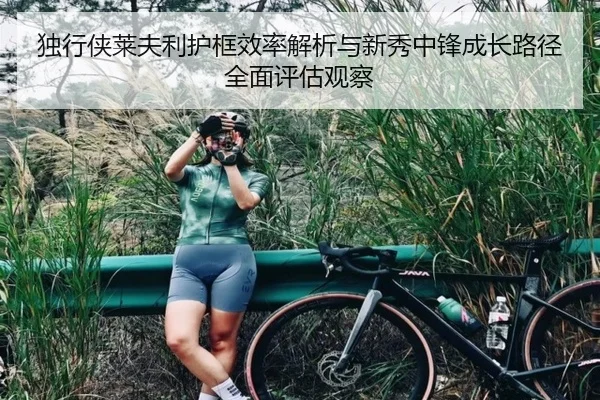 独行侠莱夫利护框效率解析与新秀中锋成长路径全面评估观察