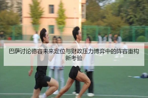 巴萨讨论德容未来定位与财政压力博弈中的阵容重构新考验
