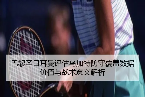 巴黎圣日耳曼评估乌加特防守覆盖数据价值与战术意义解析