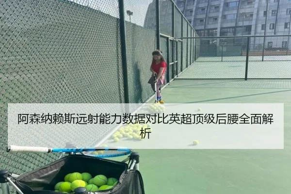 阿森纳赖斯远射能力数据对比英超顶级后腰全面解析