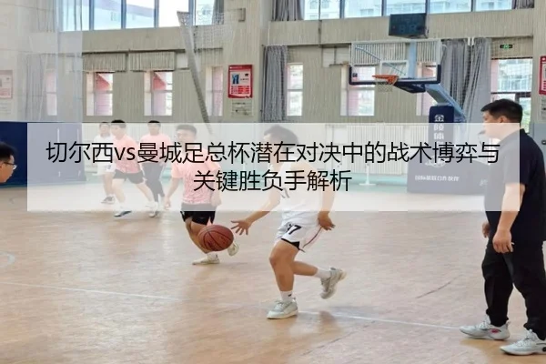 切尔西vs曼城足总杯潜在对决中的战术博弈与关键胜负手解析