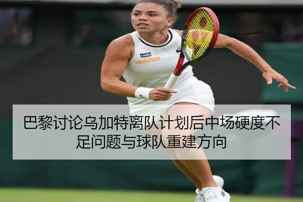 巴黎讨论乌加特离队计划后中场硬度不足问题与球队重建方向