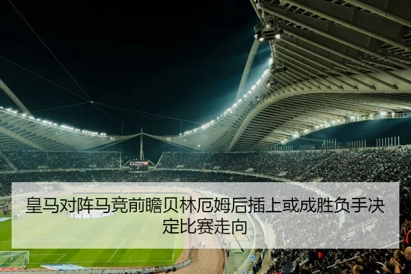 皇马对阵马竞前瞻贝林厄姆后插上或成胜负手决定比赛走向