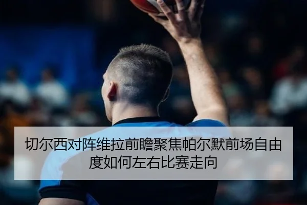 切尔西对阵维拉前瞻聚焦帕尔默前场自由度如何左右比赛走向